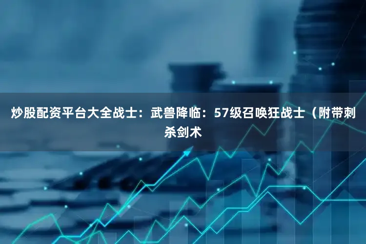 炒股配资平台大全战士：武兽降临：57级召唤狂战士（附带刺杀剑术