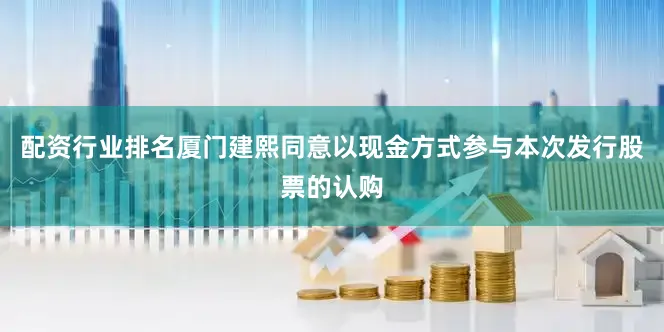 配资行业排名厦门建熙同意以现金方式参与本次发行股票的认购