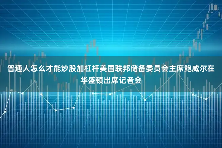 普通人怎么才能炒股加杠杆美国联邦储备委员会主席鲍威尔在华盛顿出席记者会