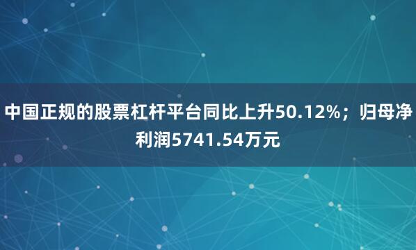 中国正规的股票杠杆平台同比上升50.12%；归母净利润5741.54万元
