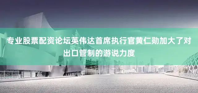 专业股票配资论坛英伟达首席执行官黄仁勋加大了对出口管制的游说力度