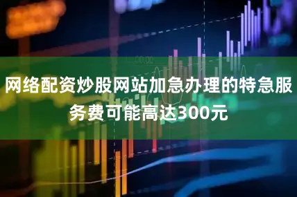 网络配资炒股网站加急办理的特急服务费可能高达300元