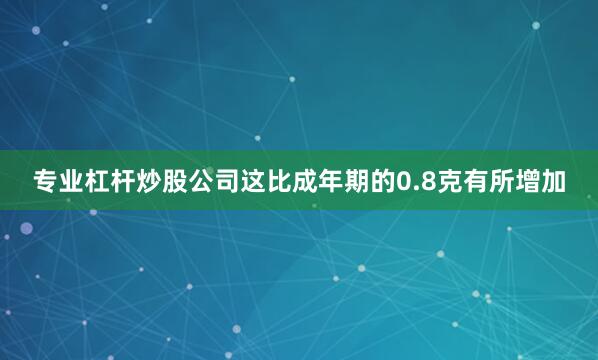 专业杠杆炒股公司这比成年期的0.8克有所增加