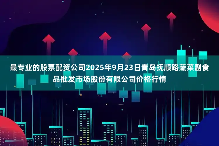 最专业的股票配资公司2025年9月23日青岛抚顺路蔬菜副食品批发市场股份有限公司价格行情